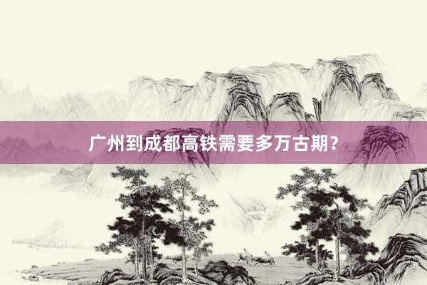 广州到成都高铁需要多万古期?